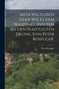 Mein Weltleben oder wie es dem Waldbauernbuben bei den Stadtleuten erging von Peter Rosegger.