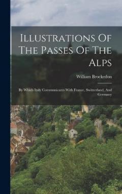 Illustrations Of The Passes Of The Alps: By Which Italy Communicates With France, Switzerland, And Germany