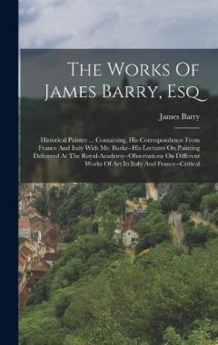 The Works Of James Barry, Esq: Historical Painter ... Containing, His Correspondence From France And Italy With Mr. Burke--his Lectures On Painting Delivered At The Royal-academy--observations On Different Works Of Art In Italy And France--critical