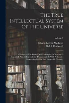 The True Intellectual System Of The Universe: Wherein All The Reason And Philosophy Of Atheism Is Confuted, And Its Impossibility Demonstrated: With A Treatise Concerning Eternal And Immutable Morality; Volume 3