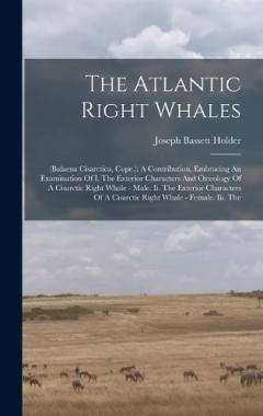 The Atlantic Right Whales: (balaena Cisarctica, Cope.): A Contribution, Embracing An Examination Of I. The Exterior Characters And Osteology Of A Cisarctic Right Whale - Male. Ii. The Exterior Characters Of A Cisarctic Right Whale - Female. Iii. The