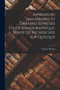 Imprimeurs Imaginaires et Libraires Supposés Étude Bibliographique, Suivie de Recherches sur Quelque