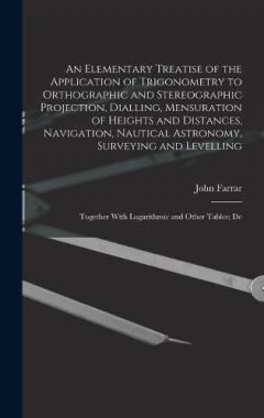 An Elementary Treatise of the Application of Trigonometry to Orthographic and Stereographic Projection, Dialling, Mensuration of Heights and Distances, Navigation, Nautical Astronomy, Surveying and Levelling: Together With Logarithmic and Other Table