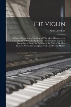 The Violin: A Concise Exposition of the General Principles of Construction Theoretically and Practically Treated: Including the Important Researches of Savart, an Epitome of the Lives of the Most Eminent Artists, and an Alphabetical List of Violin Ma