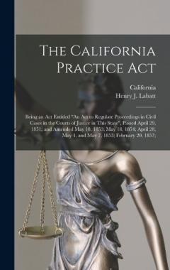 The California Practice Act: Being an Act Entitled "An Act to Regulate Proceedings in Civil Cases in the Courts of Justice in This State", Passed April 29, 1851, and Amended May 18, 1853; May 18, 1854; April 28, May 4, and May 7, 1855; February 20, 1