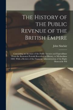 The History of the Public Revenue of the British Empire: Containing an Account of the Public Income and Expenditure From the Remotest Periods Recorded in History, to Michaelmas 1802. With a Review of the Financial Administration of the Right Honorabl