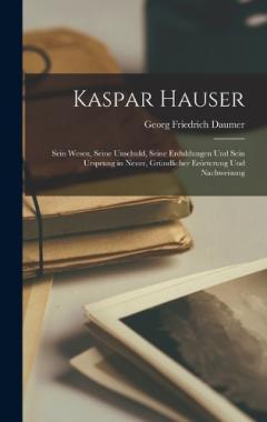 Kaspar Hauser: Sein Wesen, Seine Unschuld, Seine Erduldungen Und Sein Ursprung in Neuer, Gründlicher Erörterung Und Nachweisung