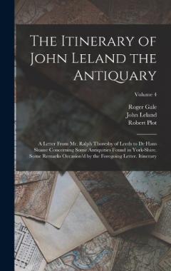 Coperta cărții The Itinerary of John Leland the Antiquary: A Letter From Mr. Ralph Thoresby of Leeds to Dr Hans Sloane Concerning Some Antiquities Found in York-Shire. Some Remarks Occasion'd by the Foregoing Letter. Itinerary; Volume 4