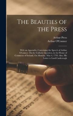 The Beauties of the Press: With an Appendix, Containing the Speech of Arthur O'connor, On the Catholic Question, in the House of Commons of Ireland, On Monday, May 4, 1795: Also, His Letter to Lord Castlereagh