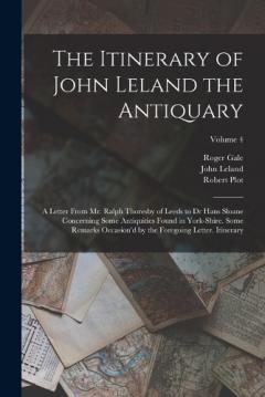 Coperta cărții The Itinerary of John Leland the Antiquary: A Letter From Mr. Ralph Thoresby of Leeds to Dr Hans Sloane Concerning Some Antiquities Found in York-Shire. Some Remarks Occasion'd by the Foregoing Letter. Itinerary; Volume 4
