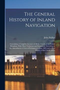 Coperta cărții The General History of Inland Navigation: Containing a Complete Account of All the Canals of the United Kingdom, With Their Variations and Extensions, According to the Amendments of Acts of Parliament to June 1803; and a Brief History of the Canals o