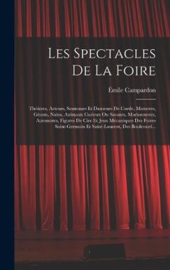Les Spectacles De La Foire: Théâtres, Acteurs, Sauteaurs Et Danseurs De Corde, Monstres, Géants, Nains, Animaux Curieux Ou Savants, Marionnettes, Automates, Figures De Cire Et Jeux Mécaniques Des Foires Saint-Germain Et Saint-Laurent, Des Boulevard..