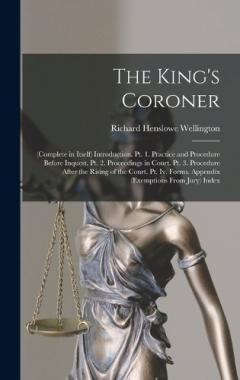 The King's Coroner: (Complete in Itself) Introduction. Pt. 1. Practice and Procedure Before Inquest. Pt. 2. Proceedings in Court. Pt. 3. Procedure After the Rising of the Court. Pt. Iv. Forms. Appendix (Exemptions From Jury) Index