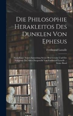 Die Philosophie Herakleitos Des Dunklen Von Ephesus: Nach Einer Neuen Sammlung Seiner Bruchstücke Und Der Zeugnisse Der Alten Dargestellt Von Ferdinand Lassalle ... Erster Band