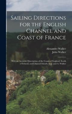 Sailing Directions for the English Channel and Coast of France: With an Accurate Description of the Coasts of England, South of Ireland, and Channel Islands, by J. and A. Walker