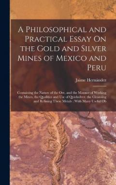 A Philosophical and Practical Essay On the Gold and Silver Mines of Mexico and Peru: Containing the Nature of the Ore, and the Manner of Working the Mines, the Qualities and Use of Quicksilver, the Cleansing and Refining These Metals: With Many Usefu