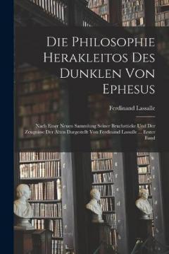 Die Philosophie Herakleitos Des Dunklen Von Ephesus: Nach Einer Neuen Sammlung Seiner Bruchstücke Und Der Zeugnisse Der Alten Dargestellt Von Ferdinand Lassalle ... Erster Band