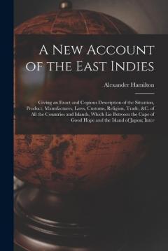 A New Account of the East Indies: Giving an Exact and Copious Description of the Situation, Product, Manufactures, Laws, Customs, Religion, Trade, &c. of All the Countries and Islands, Which Lie Between the Cape of Good Hope and the Island of Japon;