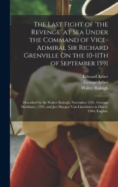 The Last Fight of 'the Revenge' at Sea Under the Command of Vice-Admiral Sir Richard Grenville On the 10-11Th of September 1591: Described by Sir Walter Raleigh, November 1591, Gervase Markham, 1595, and Jan Huygen Van Linschoten in Dutch, 1596; Engl