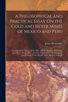 A Philosophical and Practical Essay On the Gold and Silver Mines of Mexico and Peru: Containing the Nature of the Ore, and the Manner of Working the Mines, the Qualities and Use of Quicksilver, the Cleansing and Refining These Metals: With Many Usefu