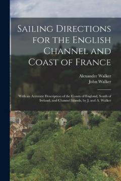 Sailing Directions for the English Channel and Coast of France: With an Accurate Description of the Coasts of England, South of Ireland, and Channel Islands, by J. and A. Walker