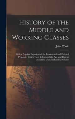 Coperta cărții History of the Middle and Working Classes: With a Popular Expositon of the Economical and Political Principles Which Have Influenced the Past and Present Condition of the Industrious Orders