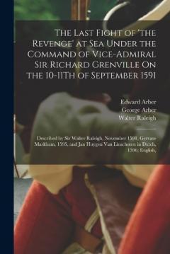 The Last Fight of 'the Revenge' at Sea Under the Command of Vice-Admiral Sir Richard Grenville On the 10-11Th of September 1591: Described by Sir Walter Raleigh, November 1591, Gervase Markham, 1595, and Jan Huygen Van Linschoten in Dutch, 1596; Engl