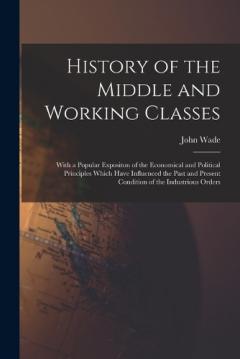 Coperta cărții History of the Middle and Working Classes: With a Popular Expositon of the Economical and Political Principles Which Have Influenced the Past and Present Condition of the Industrious Orders