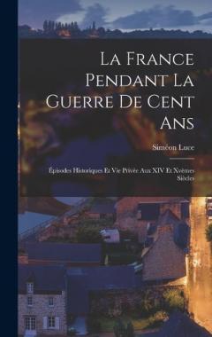 La France Pendant La Guerre De Cent Ans: Épisodes Historiques Et Vie Privée Aux XIV Et Xvèmes Siècles