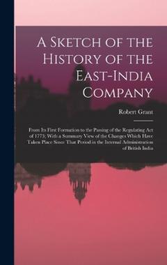 A Sketch of the History of the East-India Company: From Its First Formation to the Passing of the Regulating Act of 1773; With a Summary View of the Changes Which Have Taken Place Since That Period in the Internal Administration of British India
