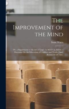 The Improvement of the Mind: Or, a Supplement to the Art of Logic. to Which Is Added, a Discourse On the Education of Children and Youth [And] (Remnants of Time)