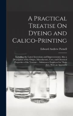 A Practical Treatise On Dyeing and Calico-Printing: Including the Latest Inventions and Improvements; Also a Description of the Origin, Manufacture, Uses, and Chemical Properties of the Various ... Substances Employed in These Arts. With an Appendix