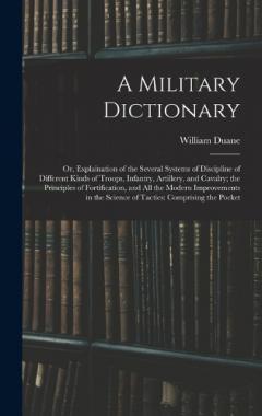 Coperta cărții A Military Dictionary: Or, Explaination of the Several Systems of Discipline of Different Kinds of Troops, Infantry, Artillery, and Cavalry; the Principles of Fortification, and All the Modern Improvements in the Science of Tactics: Comprising the Po