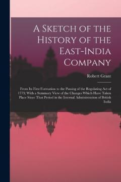 A Sketch of the History of the East-India Company: From Its First Formation to the Passing of the Regulating Act of 1773; With a Summary View of the Changes Which Have Taken Place Since That Period in the Internal Administration of British India