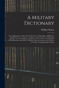 Coperta cărții A Military Dictionary: Or, Explaination of the Several Systems of Discipline of Different Kinds of Troops, Infantry, Artillery, and Cavalry; the Principles of Fortification, and All the Modern Improvements in the Science of Tactics: Comprising the Po