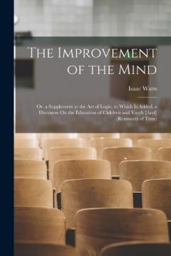 The Improvement of the Mind: Or, a Supplement to the Art of Logic. to Which Is Added, a Discourse On the Education of Children and Youth [And] (Remnants of Time)