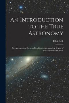An Introduction to the True Astronomy: Or, Astronomical Lectures Read in the Astronomical School of the University of Oxford