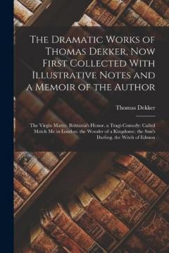 The Dramatic Works of Thomas Dekker, Now First Collected With Illustrative Notes and a Memoir of the Author: The Virgin Martir. Brittania's Honor. a Tragi-Comedy: Called Match Me in London. the Wonder of a Kingdome. the Sun's Darling. the Witch of Ed