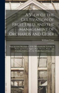 A View of the Cultivation of Fruit Trees and the Management of Orchards and Cider: With Accurate Descriptions of the Most Estimable Varieties of Native and Foreign Apples, Pears, Peaches, Plums, and Cherries, Cultivated in the Middle States of Americ