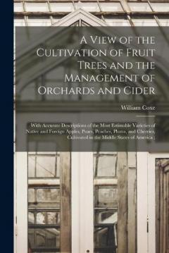 A View of the Cultivation of Fruit Trees and the Management of Orchards and Cider: With Accurate Descriptions of the Most Estimable Varieties of Native and Foreign Apples, Pears, Peaches, Plums, and Cherries, Cultivated in the Middle States of Americ
