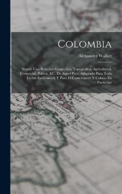 Colombia: Siendo Una Relacion Geografica, Topografica, Agricultural, Comercial, Politca, &c. De Aquel Pays, Adaptada Para Todo Lector En General, Y Para El Comerciante Y Colono En Particular