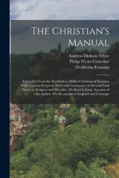 The Christian's Manual: Compiled From the Enchiridion Militis Christiani of Erasmus With Copious Scripture Notes and Comments on Several Fatal Errors in Religion and Morality; Prefixed is Some Account of the Author, his Reception in England and Corre