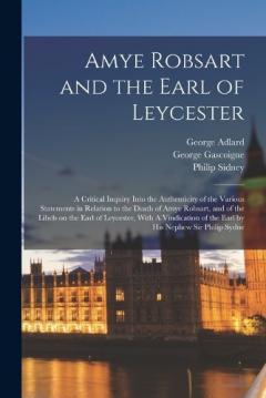 Amye Robsart and the Earl of Leycester: A Critical Inquiry Into the Authenticity of the Various Statements in Relation to the Death of Amye Robsart, and of the Libels on the Earl of Leycester, With A Vindication of the Earl by his Nephew Sir Philip S