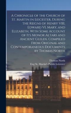 Coperta cărții A Chronicle of the Church of St. Martin in Leicester, During the Reigns of Henry VIII, Edward VI, Mary, and Elizabeth, With Some Account of its Monor Altars and Ancient Guilds. Compiled From Original and Contemporaneous Documents by Thomas North