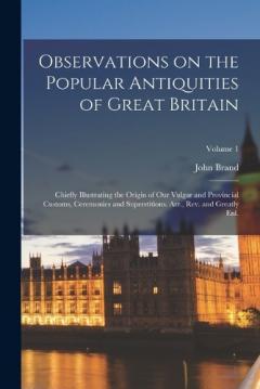 Observations on the Popular Antiquities of Great Britain: Chiefly Illustrating the Origin of our Vulgar and Provincial Customs, Ceremonies and Superstitions. Arr., rev. and Greatly enl.; Volume 1