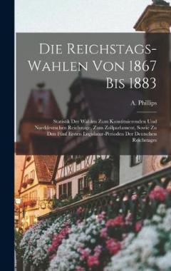 Die Reichstags-Wahlen Von 1867 Bis 1883: Statistik Der Wahlen Zum Konstituierenden Und Norddeutschen Reichstage, Zum Zollparlament, Sowie Zu Den Fünf Ersten Legislatur-Perioden Der Deutschen Reichstages