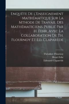 Enquête de l'Enseignement mathématique sur la mthode de travail des mathématiciens. Publié par H. Fehr, avec la collaboration de Th. Flournoy et Ed. Claparede