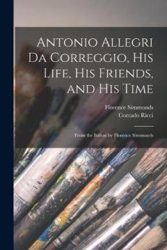 Coperta cărții Antonio Allegri da Correggio, his Life, his Friends, and his Time; From the Italian by Florence Simmonds