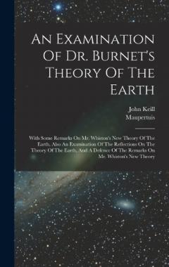 An Examination Of Dr. Burnet's Theory Of The Earth: With Some Remarks On Mr. Whiston's New Theory Of The Earth. Also An Examination Of The Reflections On The Theory Of The Earth, And A Defence Of The Remarks On Mr. Whiston's New Theory