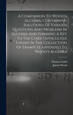 A Companion To Wood's Algebra, Containing Solutions Of Various Questions And Problems In Algebra And Forming A Key To The Chief Difficulties Found In The Collection Of Examples Appended To Wood's Algebra